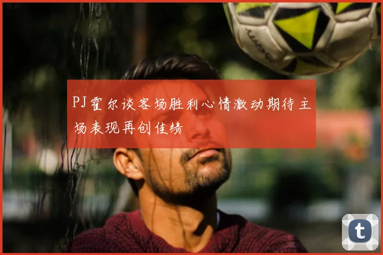 PJ霍尔谈客场胜利心情激动期待主场表现再创佳绩