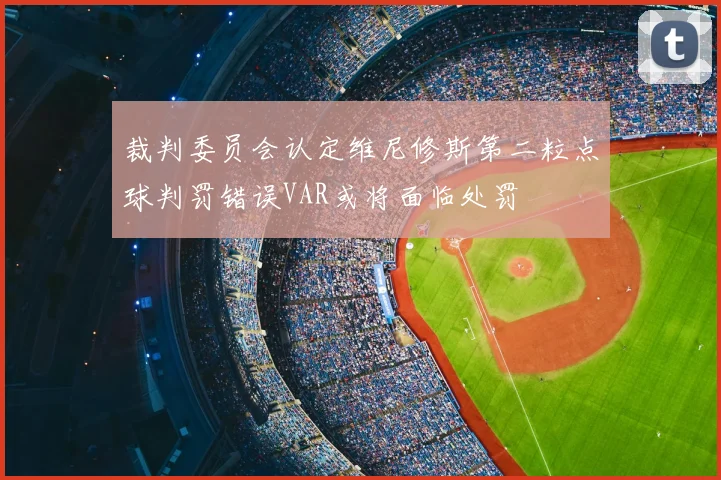 裁判委员会认定维尼修斯第二粒点球判罚错误VAR或将面临处罚
