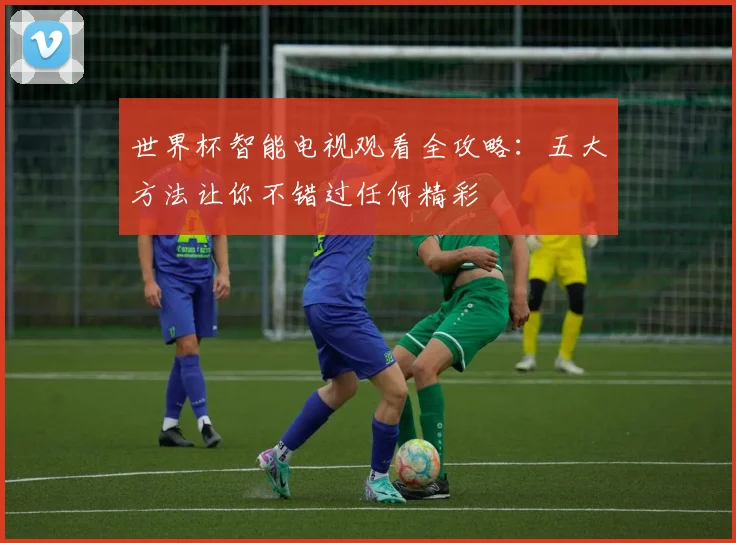 世界杯智能电视观看全攻略:五大方法让你不错过任何精彩
