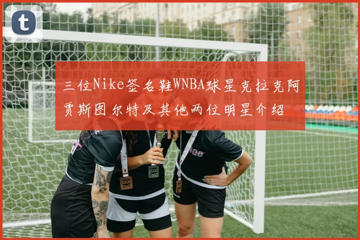 三位Nike签名鞋WNBA球星克拉克阿贾斯图尔特及其他两位明星介绍