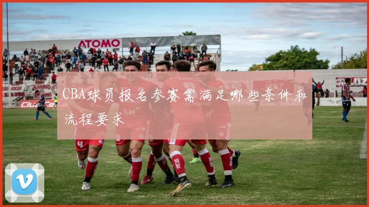 CBA球员报名参赛需满足哪些条件和流程要求