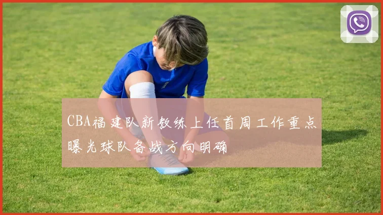 CBA福建队新教练上任首周工作重点曝光球队备战方向明确