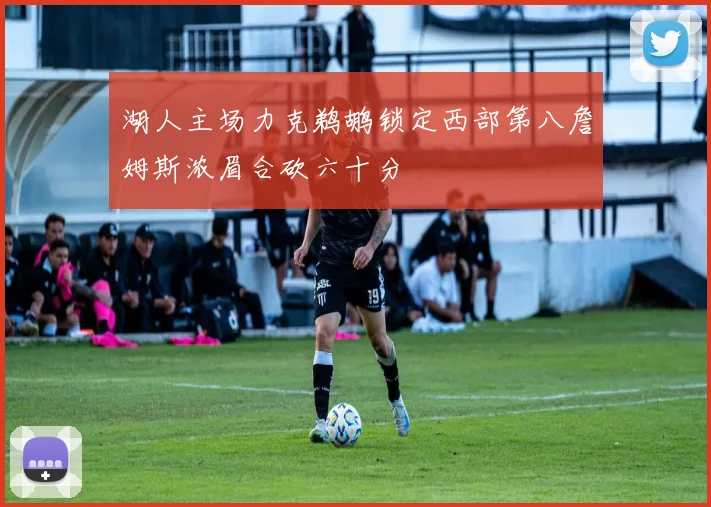 湖人主场力克鹈鹕锁定西部第八詹姆斯浓眉合砍六十分